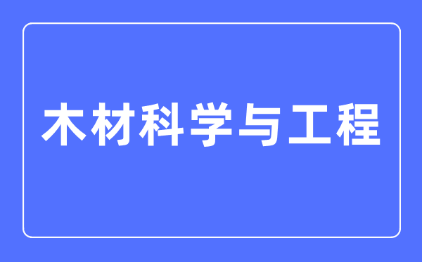 木材科學與工程專業主要學什么,木材科學與工程專業的就業方向和前景分析