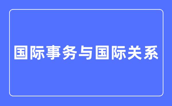 國際事務與國際關系專業主要學什么,國際事務與國際關系專業的就業方向和前景分析