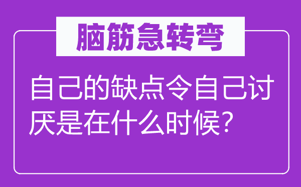 腦筋急轉(zhuǎn)彎:自己的缺點(diǎn)令自己討厭是在什么時(shí)候?