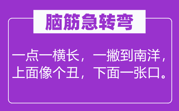 腦筋急轉彎:一點一橫長,一撇到南洋,上面像個丑,下面一張口。