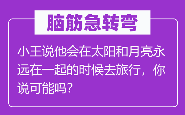 腦筋急轉(zhuǎn)彎:小王說他會在太陽和月亮永遠在一起的時候去旅行,你說可能嗎?