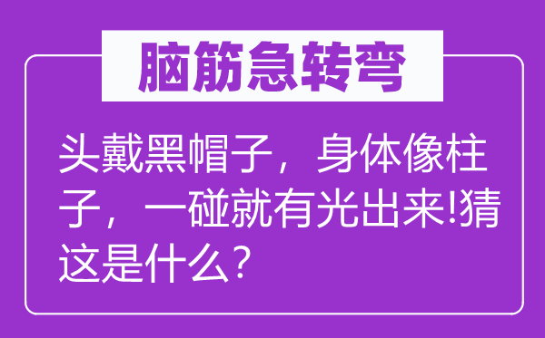 腦筋急轉彎：頭戴黑帽子，身體像柱子，一碰就有光出來!猜這是什么？