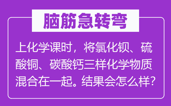 腦筋急轉彎:上化學課時,將氯化鋇、硫酸銅、碳酸鈣三樣化學物質混合在一起。結果會怎么樣?
