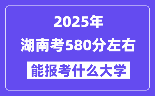 2025年湖南考580分左右能報考上什么大學?附位次排名對照表