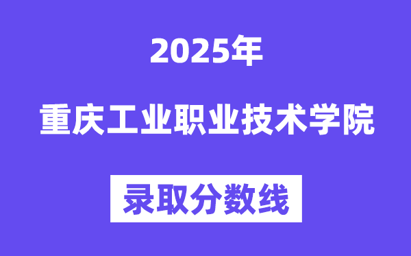 2025重慶工業職業技術學院錄取分數線(含2024年錄取情況)