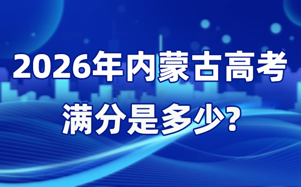 2026年內蒙古高考滿分是多少,內蒙古高考各科目分值設置